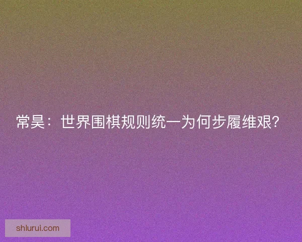 常昊：世界围棋规则统一为何步履维艰？