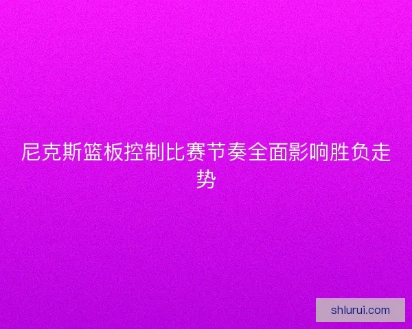 尼克斯篮板控制比赛节奏全面影响胜负走势